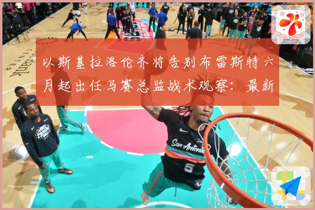 以斯基拉洛伦齐将告别布雷斯特六月起出任马赛总监战术观察：最新赛事动态与深度分析