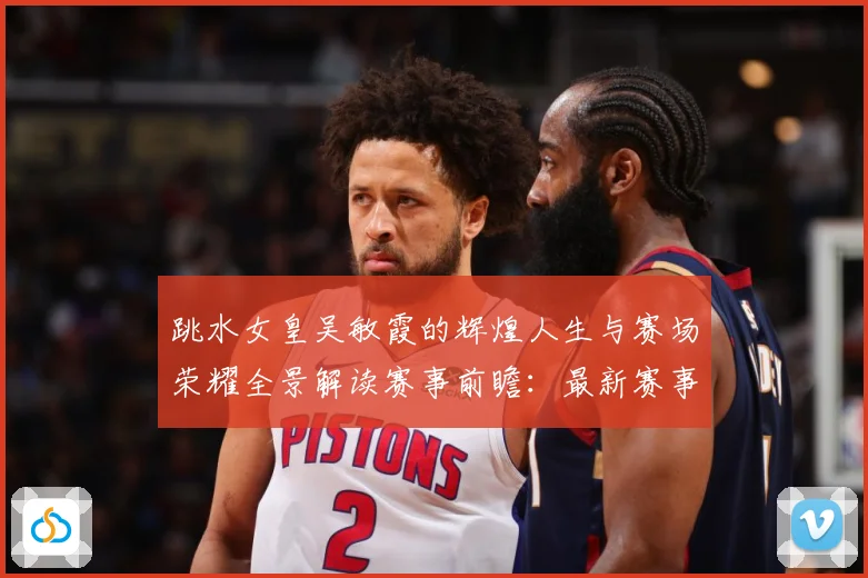 跳水女皇吴敏霞的辉煌人生与赛场荣耀全景解读赛事前瞻：最新赛事动态与深度分析