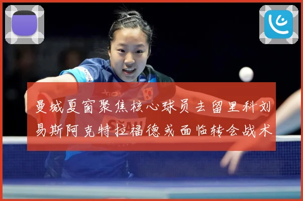 曼城夏窗聚焦核心球员去留里科刘易斯阿克特拉福德或面临转会战术观察：最新赛事动态与深度分析