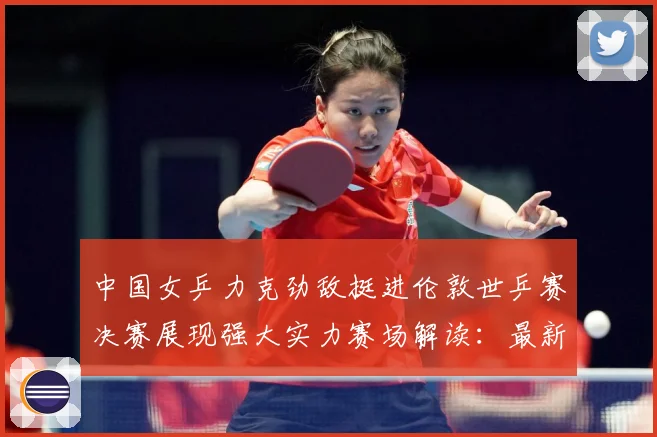 中国女乒力克劲敌挺进伦敦世乒赛决赛展现强大实力赛场解读：最新赛事动态与深度分析