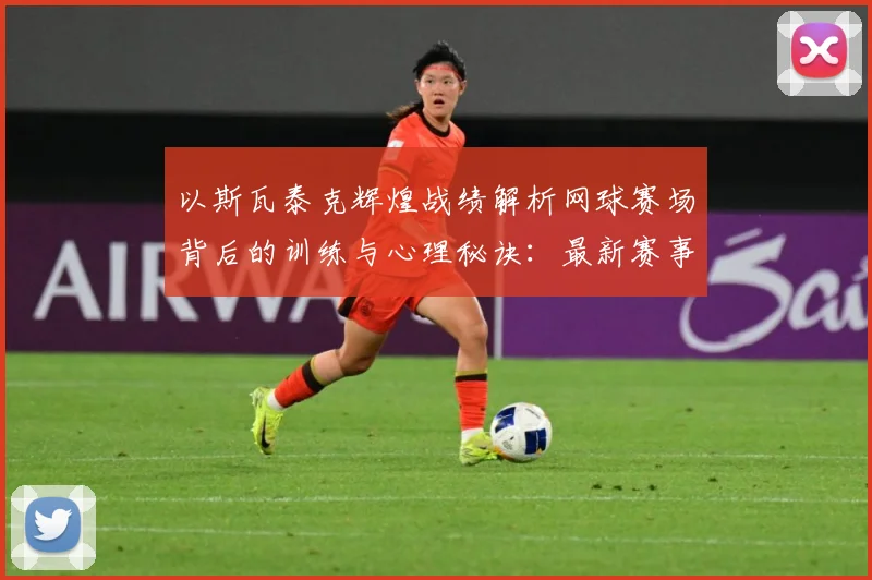 以斯瓦泰克辉煌战绩解析网球赛场背后的训练与心理秘诀：最新赛事动态与深度分析