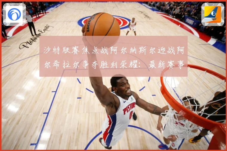 沙特联赛焦点战阿尔纳斯尔迎战阿尔希拉尔争夺胜利荣耀：最新赛事动态与深度分析