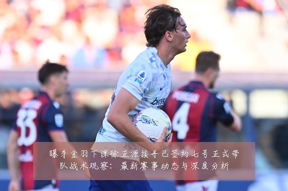 曝李金羽下课徐正源接手已签约七号正式带队战术观察：最新赛事动态与深度分析