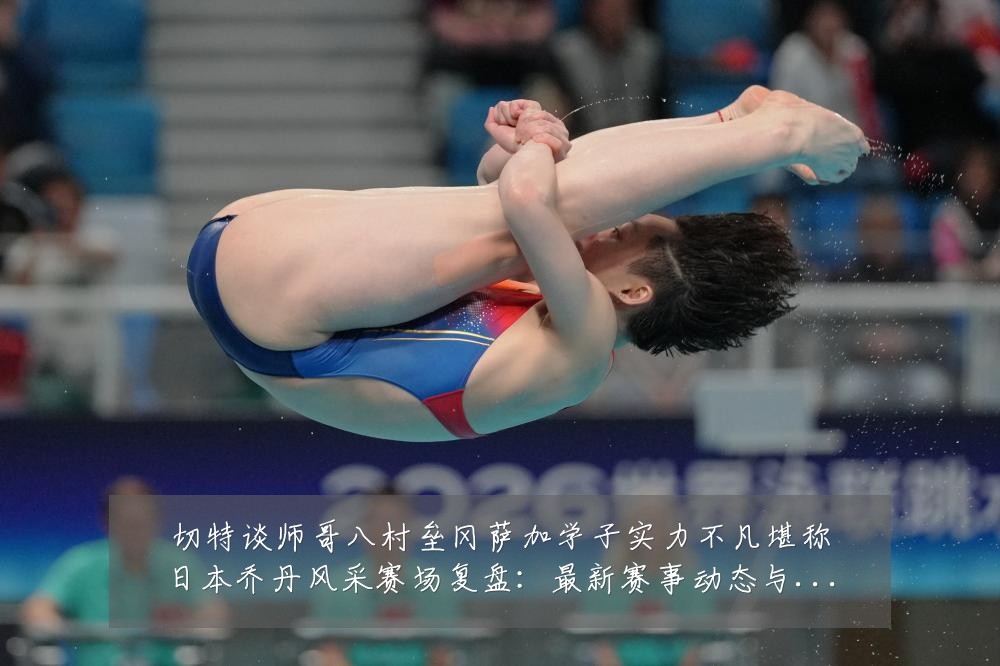 切特谈师哥八村垒冈萨加学子实力不凡堪称日本乔丹风采赛场复盘:最新赛事动态与深度分析