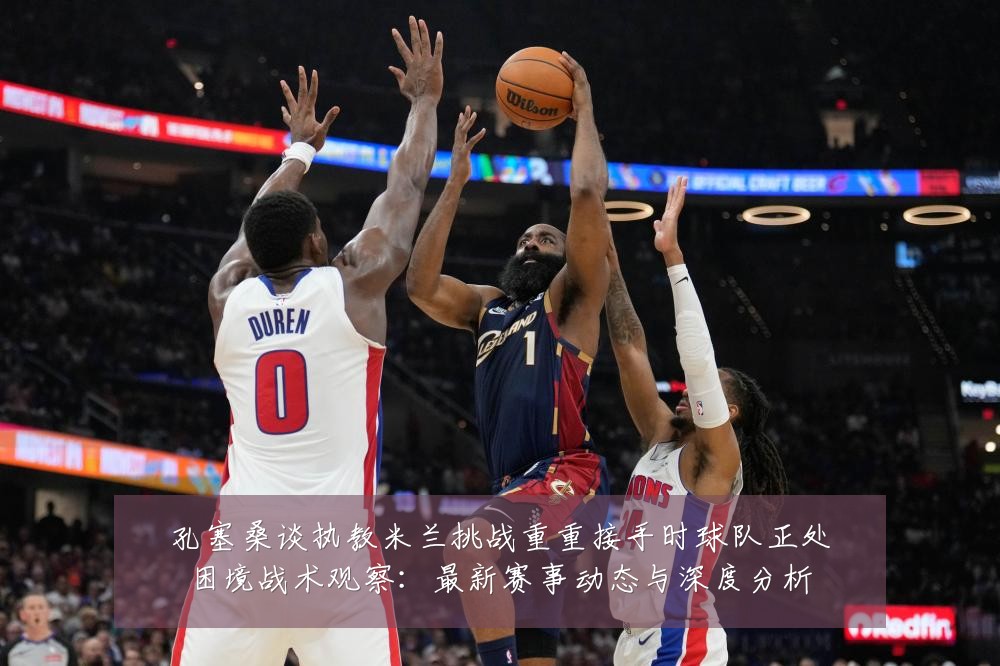 孔塞桑谈执教米兰挑战重重接手时球队正处困境战术观察:最新赛事动态与深度分析