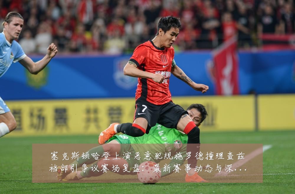 塞克斯顿哈登上演恶意犯规施罗德撞理查兹裆部引争议赛场复盘:最新赛事动态与深度分析