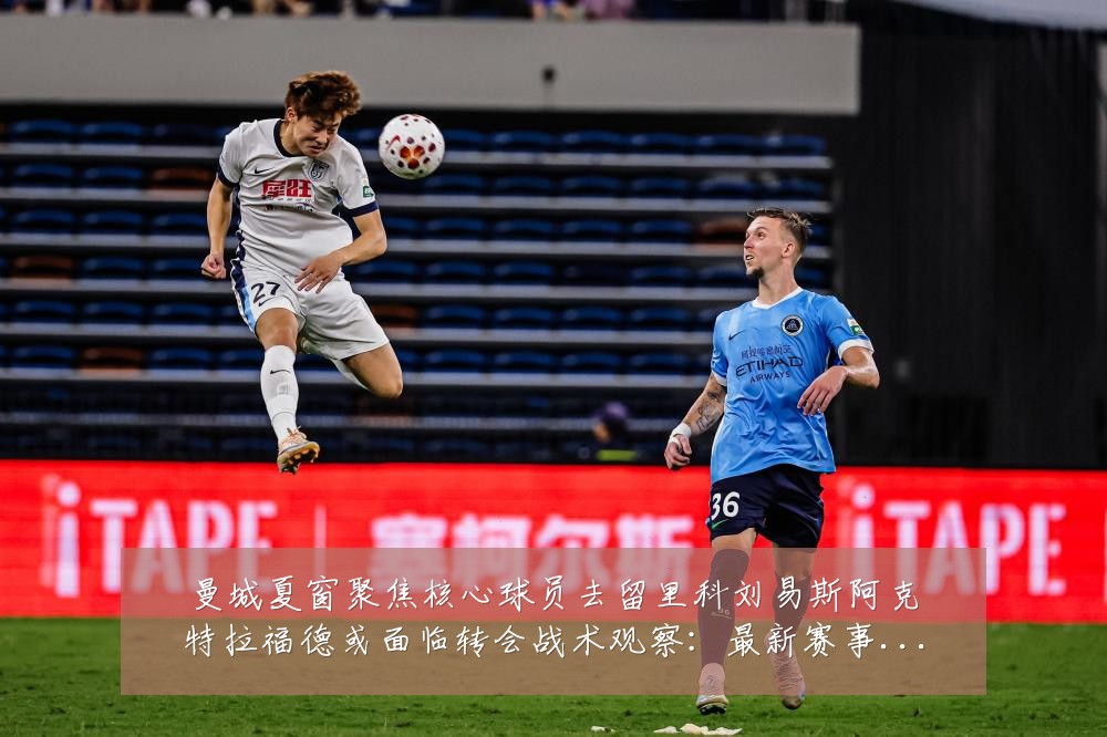 曼城夏窗聚焦核心球员去留里科刘易斯阿克特拉福德或面临转会战术观察：最新赛事动态与深度分析