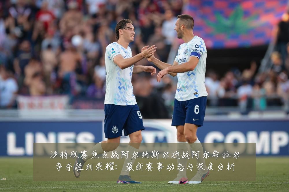 沙特联赛焦点战阿尔纳斯尔迎战阿尔希拉尔争夺胜利荣耀:最新赛事动态与深度分析
